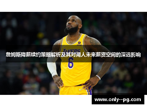 詹姆斯降薪续约策略解析及其对湖人未来薪资空间的深远影响