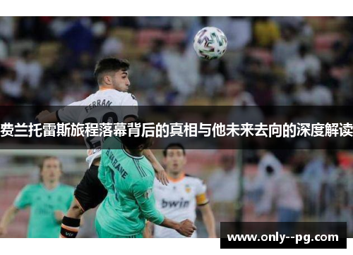 费兰托雷斯旅程落幕背后的真相与他未来去向的深度解读