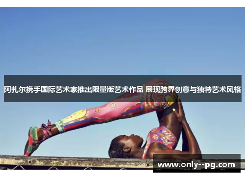 阿扎尔携手国际艺术家推出限量版艺术作品 展现跨界创意与独特艺术风格