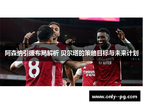 阿森纳引援布局解析 贝尔塔的策略目标与未来计划