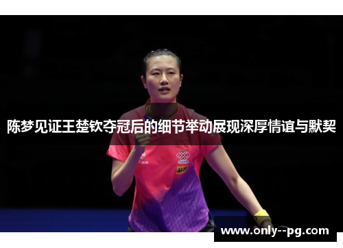 陈梦见证王楚钦夺冠后的细节举动展现深厚情谊与默契