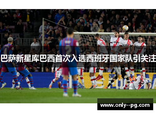 巴萨新星库巴西首次入选西班牙国家队引关注