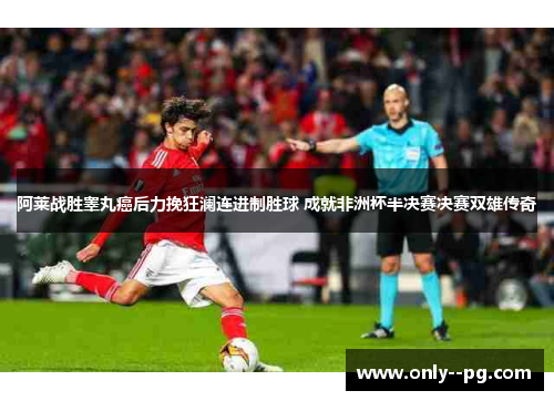 阿莱战胜睾丸癌后力挽狂澜连进制胜球 成就非洲杯半决赛决赛双雄传奇