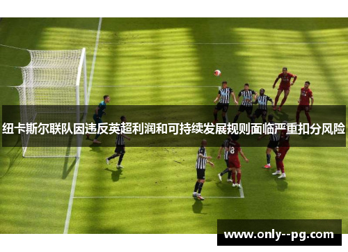 纽卡斯尔联队因违反英超利润和可持续发展规则面临严重扣分风险 纽卡斯尔联队因违反英超利润和可持续发展规则面临严重扣分风险
