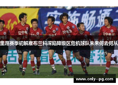 里昂赛季初解雇布兰科深陷降级区危机球队未来何去何从 里昂赛季初解雇布兰科深陷降级区危机球队未来何去何从