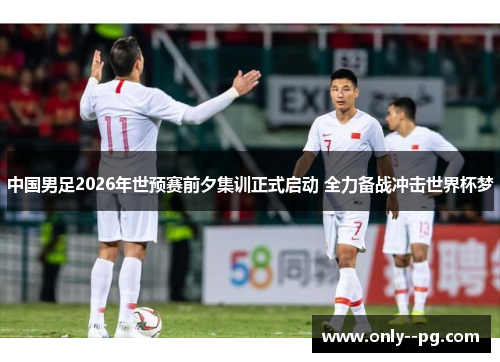 中国男足2026年世预赛前夕集训正式启动 全力备战冲击世界杯梦